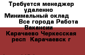 Требуется менеджер удаленно › Минимальный оклад ­ 15 000 - Все города Работа » Вакансии   . Карачаево-Черкесская респ.,Карачаевск г.